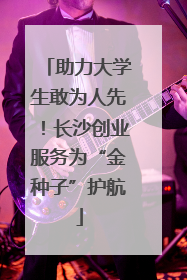助力大学生敢为人先！长沙创业服务为“金种子”护航
