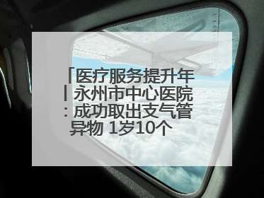 医疗服务提升年丨永州市中心医院：成功取出支气管异物 1岁10个月患儿转危为安