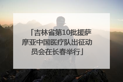 吉林省第10批援萨摩亚中国医疗队出征动员会在长春举行