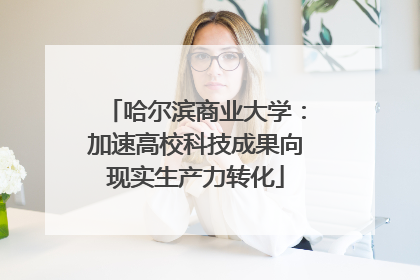 哈尔滨商业大学：加速高校科技成果向现实生产力转化