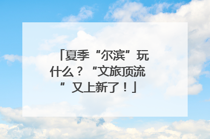 夏季“尔滨”玩什么？“文旅顶流”又上新了！