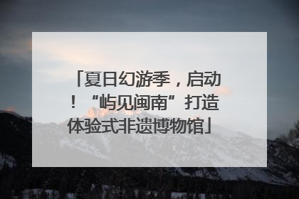 夏日幻游季，启动！“屿见闽南”打造体验式非遗博物馆