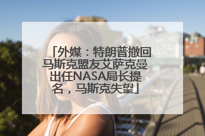 外媒：特朗普撤回马斯克盟友艾萨克曼出任NASA局长提名，马斯克失望