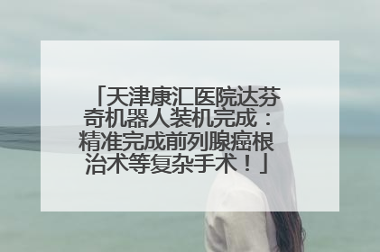 天津康汇医院达芬奇机器人装机完成：精准完成前列腺癌根治术等复杂手术！