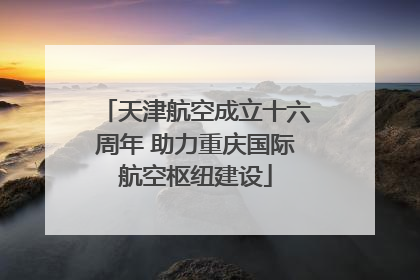 天津航空成立十六周年 助力重庆国际航空枢纽建设