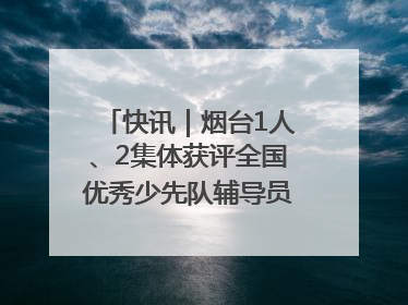 快讯｜烟台1人、2集体获评全国优秀少先队辅导员、集体荣誉称号