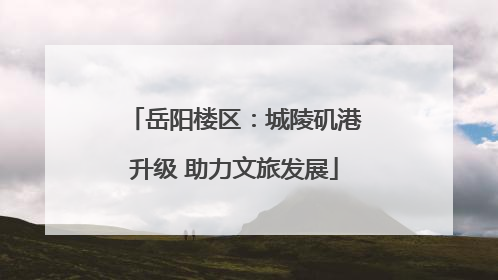 岳阳楼区：城陵矶港升级 助力文旅发展