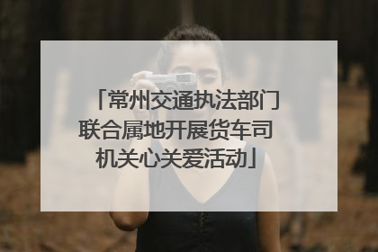 常州交通执法部门联合属地开展货车司机关心关爱活动