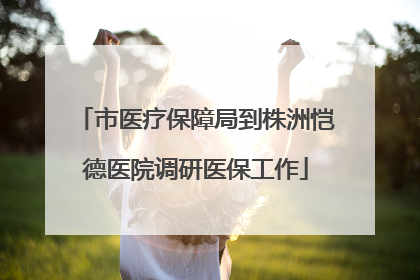 市医疗保障局到株洲恺德医院调研医保工作