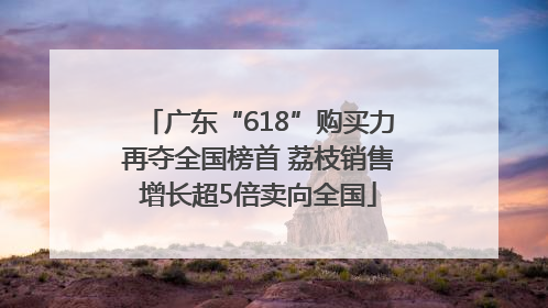 广东“618”购买力再夺全国榜首 荔枝销售增长超5倍卖向全国