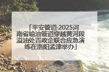 平安管道·2025河南省输油管道穿越黄河段溢油处置政企联合应急演练在洛阳孟津举办