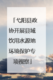 弋阳县政协开展县域饮用水源地环境保护专项视察
