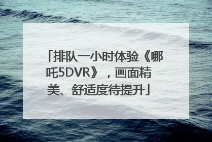 排队一小时体验《哪吒5DVR》，画面精美、舒适度待提升