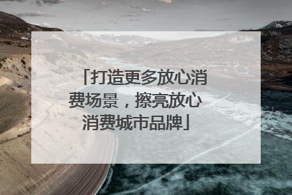 打造更多放心消费场景，擦亮放心消费城市品牌