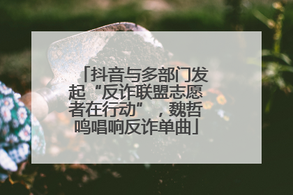 抖音与多部门发起“反诈联盟志愿者在行动”，魏哲鸣唱响反诈单曲