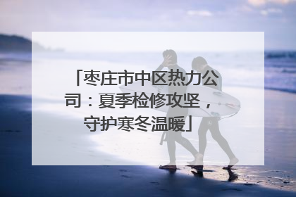枣庄市中区热力公司：夏季检修攻坚，守护寒冬温暖