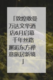 敦煌敢曼万达文华酒店6月启幕 千年丝路邂逅东方禅意旅居新境