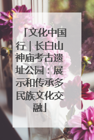文化中国行｜长白山神庙考古遗址公园：展示和传承多民族文化交融