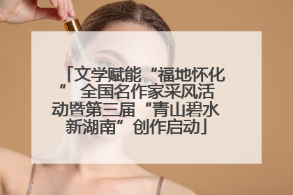 文学赋能“福地怀化” 全国名作家采风活动暨第三届“青山碧水新湖南”创作启动