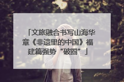 文旅融合书写山海华章《非遗里的中国》福建篇强势“破圈”