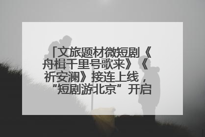 文旅题材微短剧《舟楫千里号歌来》《祈安澜》接连上线，“短剧游北京”开启大运河文化之旅