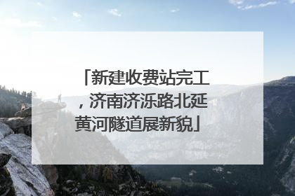 新建收费站完工，济南济泺路北延黄河隧道展新貌