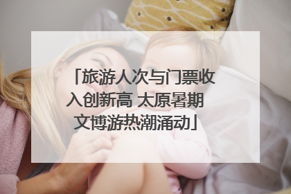 旅游人次与门票收入创新高 太原暑期文博游热潮涌动