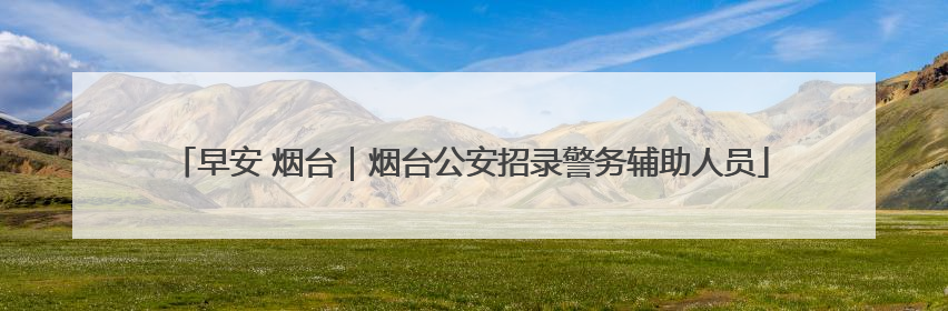 早安 烟台｜烟台公安招录警务辅助人员
