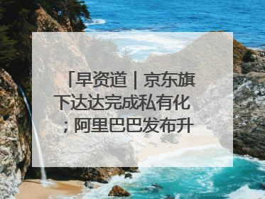 早资道｜京东旗下达达完成私有化；阿里巴巴发布升级版Qwen3