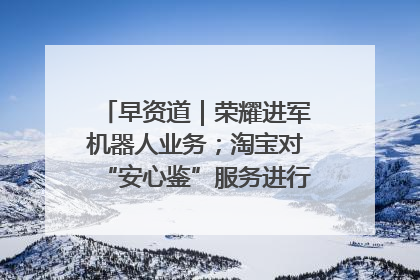 早资道｜荣耀进军机器人业务；淘宝对“安心鉴”服务进行逐步下线调整
