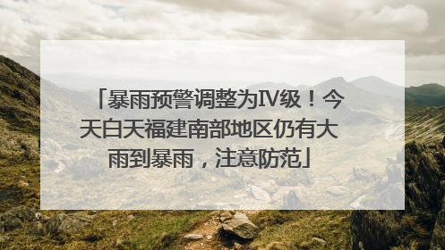 暴雨预警调整为Ⅳ级！今天白天福建南部地区仍有大雨到暴雨，注意防范