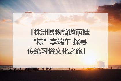 株洲博物馆邀萌娃“粽”享端午 探寻传统习俗文化之旅