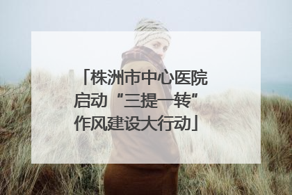 株洲市中心医院启动“三提一转”作风建设大行动