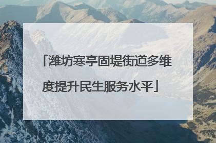 潍坊寒亭固堤街道多维度提升民生服务水平