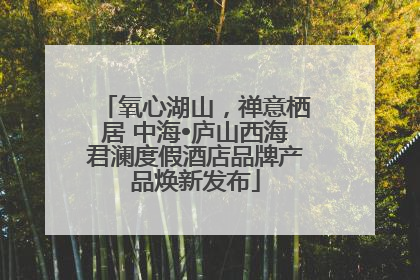 氧心湖山，禅意栖居 中海•庐山西海君澜度假酒店品牌产品焕新发布