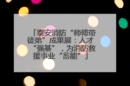 泰安消防“师傅带徒弟”成果展：人才“强基”，为消防救援事业“蓄能”