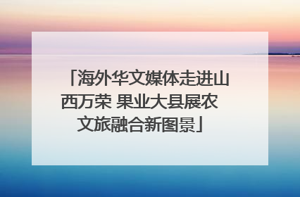 海外华文媒体走进山西万荣 果业大县展农文旅融合新图景