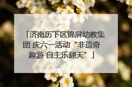 济南历下区锦屏幼教集团 庆六一活动“非遗奇趣游 自主乐翻天”
