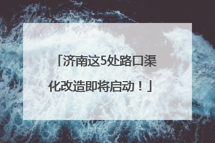 济南这5处路口渠化改造即将启动！