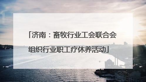 济南：畜牧行业工会联合会组织行业职工疗休养活动