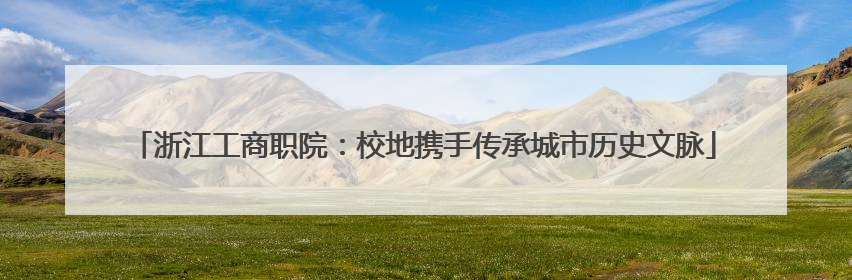 浙江工商职院：校地携手传承城市历史文脉