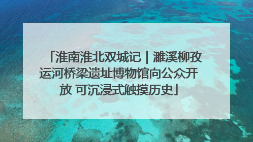 淮南淮北双城记｜濉溪柳孜运河桥梁遗址博物馆向公众开放 可沉浸式触摸历史