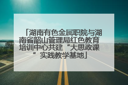 湖南有色金属职院与湖南省韶山管理局红色教育培训中心共建“大思政课”实践教学基地