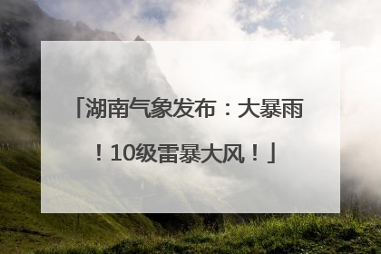 湖南气象发布：大暴雨！10级雷暴大风！