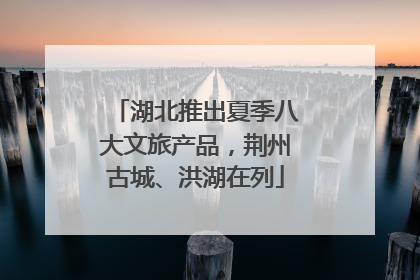 湖北推出夏季八大文旅产品，荆州古城、洪湖在列