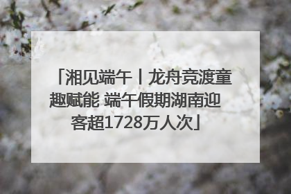 湘见端午丨龙舟竞渡童趣赋能 端午假期湖南迎客超1728万人次