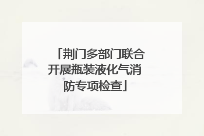 荆门多部门联合开展瓶装液化气消防专项检查