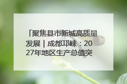 聚焦县市新城高质量发展｜成都邛崃：2027年地区生产总值突破550亿元、建成五百亿级园区