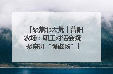 聚焦北大荒｜普阳农场：职工对话会凝聚奋进“强磁场”