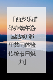 西乡乐群举办端午游园活动 邻里共同体验传统节日魅力